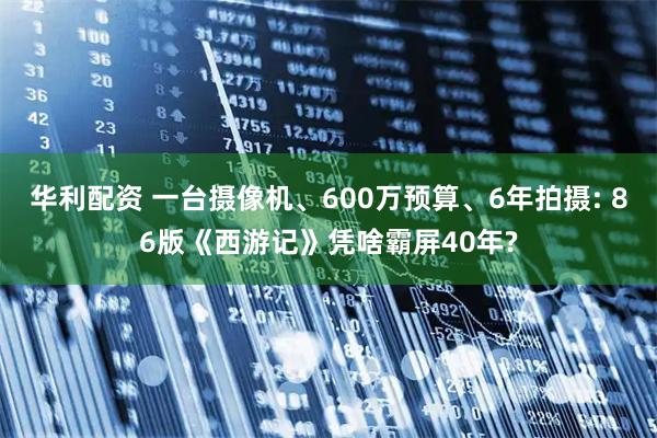 华利配资 一台摄像机、600万预算、6年拍摄: 86版《西游记》凭啥霸屏40年?