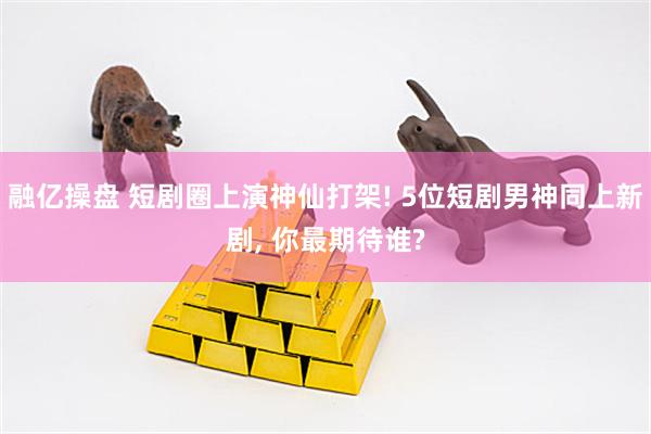 融亿操盘 短剧圈上演神仙打架! 5位短剧男神同上新剧, 你最期待谁?