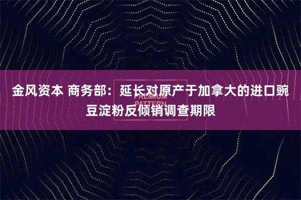 金风资本 商务部：延长对原产于加拿大的进口豌豆淀粉反倾销调查期限
