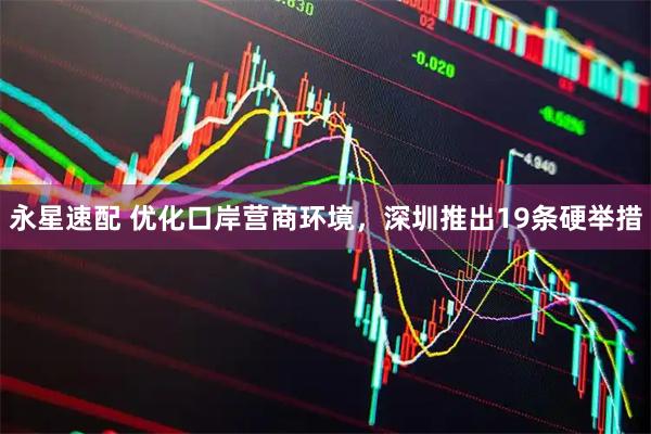 永星速配 优化口岸营商环境，深圳推出19条硬举措