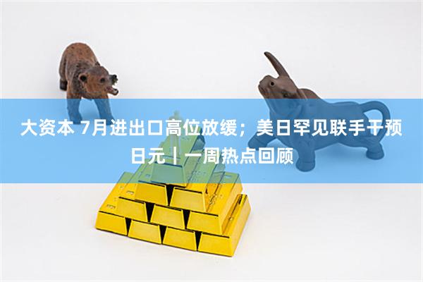 大资本 7月进出口高位放缓；美日罕见联手干预日元｜一周热点回顾