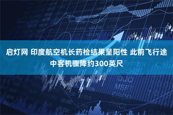 启灯网 印度航空机长药检结果呈阳性 此前飞行途中客机骤降约300英尺